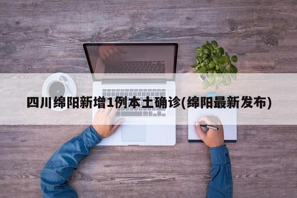 四川绵阳新增1例本土确诊(绵阳最新发布)