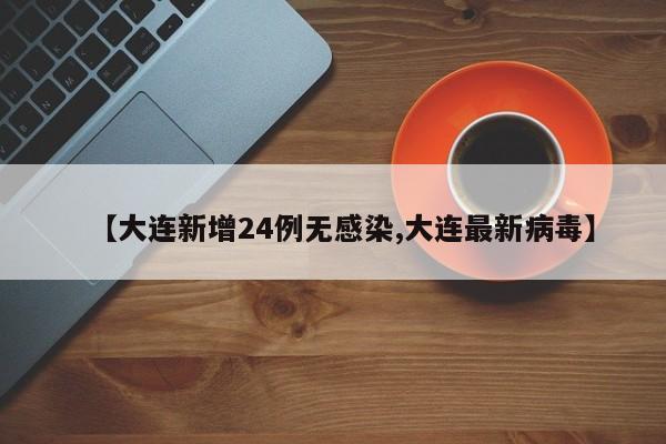 【大连新增24例无感染,大连最新病毒】