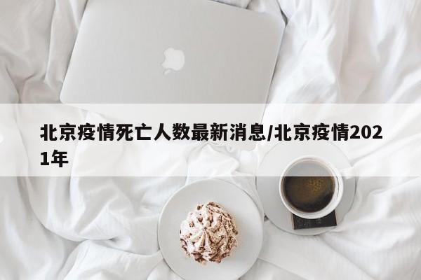 北京疫情死亡人数最新消息/北京疫情2021年
