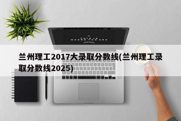 兰州理工2017大录取分数线(兰州理工录取分数线2025)