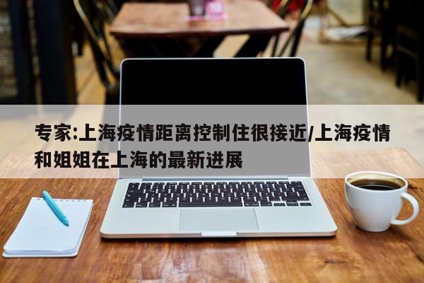 专家:上海疫情距离控制住很接近/上海疫情和姐姐在上海的最新进展