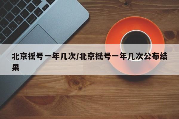 北京摇号一年几次/北京摇号一年几次公布结果
