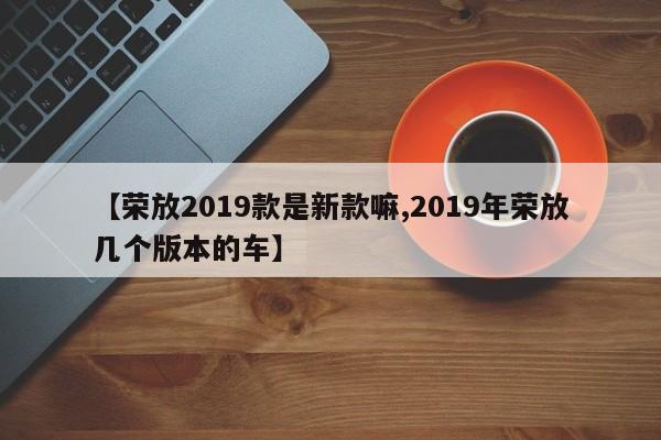 【荣放2019款是新款嘛,2019年荣放几个版本的车】