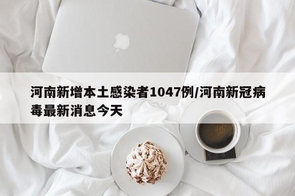 河南新增本土感染者1047例/河南新冠病毒最新消息今天