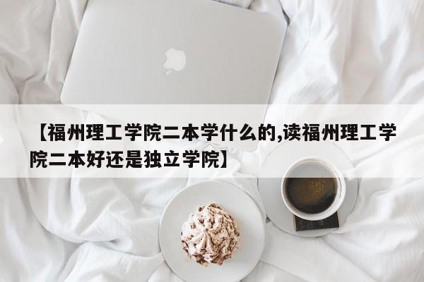 【福州理工学院二本学什么的,读福州理工学院二本好还是独立学院】