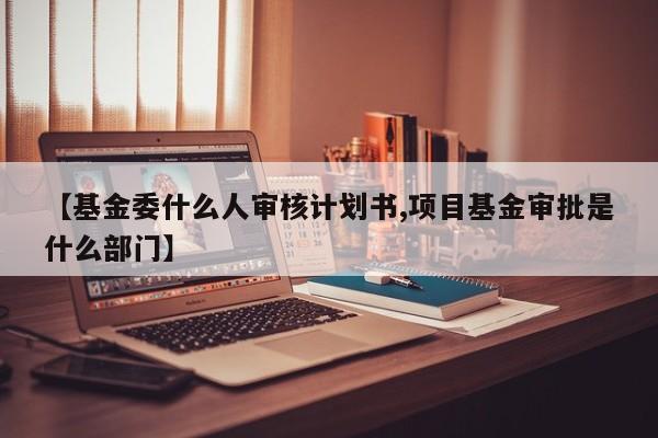 【基金委什么人审核计划书,项目基金审批是什么部门】