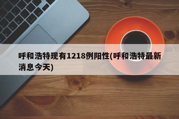 呼和浩特现有1218例阳性(呼和浩特最新消息今天)