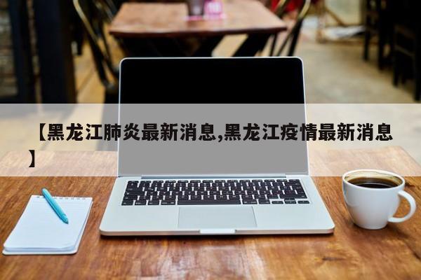 【黑龙江肺炎最新消息,黑龙江疫情最新消息】