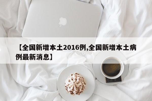 【全国新增本土2016例,全国新增本土病例最新消息】