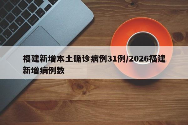 福建新增本土确诊病例31例/2026福建新增病例数