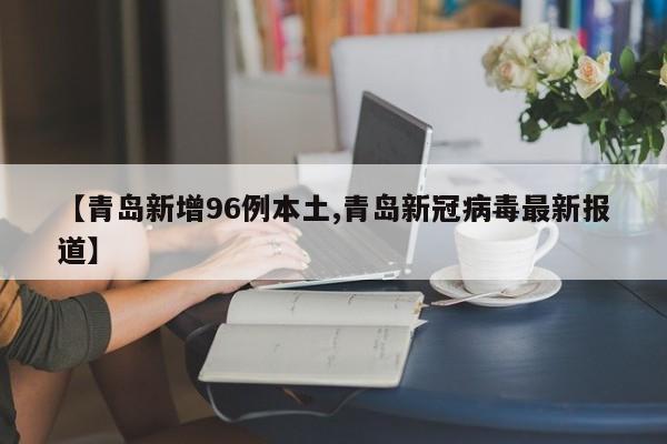 【青岛新增96例本土,青岛新冠病毒最新报道】