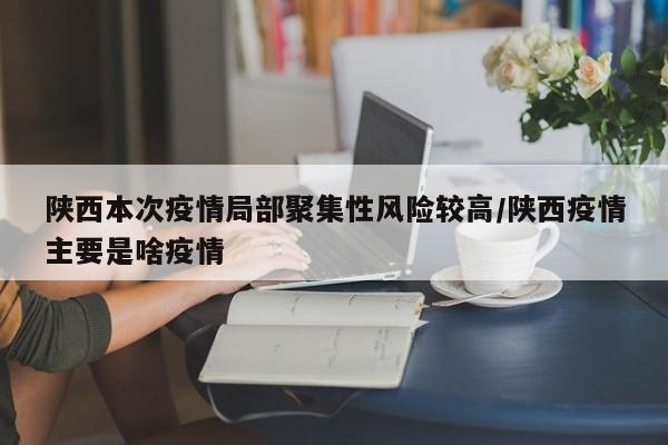 陕西本次疫情局部聚集性风险较高/陕西疫情主要是啥疫情