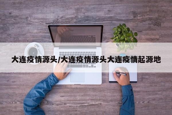 大连疫情源头/大连疫情源头大连疫情起源地