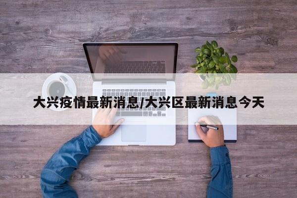 大兴疫情最新消息/大兴区最新消息今天