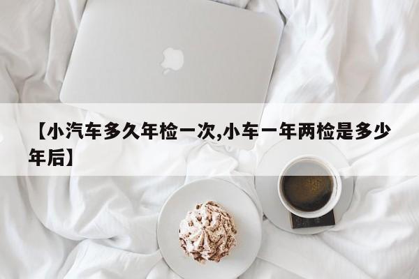【小汽车多久年检一次,小车一年两检是多少年后】