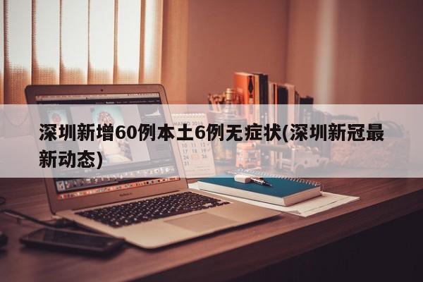 深圳新增60例本土6例无症状(深圳新冠最新动态)