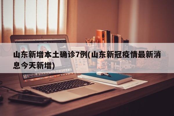 山东新增本土确诊7例(山东新冠疫情最新消息今天新增)