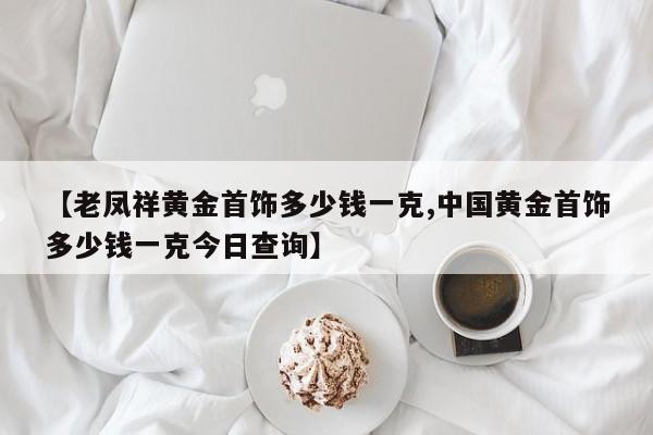 【老凤祥黄金首饰多少钱一克,中国黄金首饰多少钱一克今日查询】