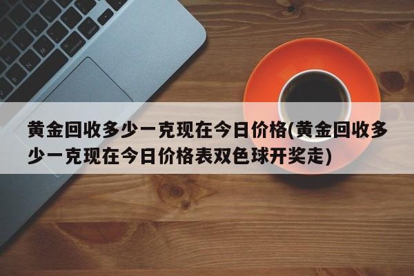 黄金回收多少一克现在今日价格(黄金回收多少一克现在今日价格表双色球开奖走)