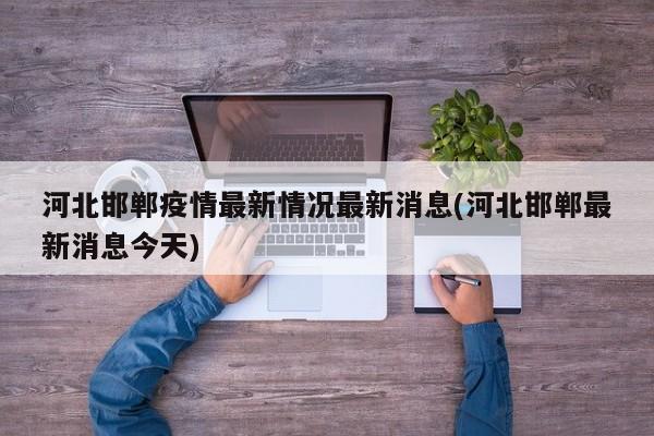 河北邯郸疫情最新情况最新消息(河北邯郸最新消息今天)