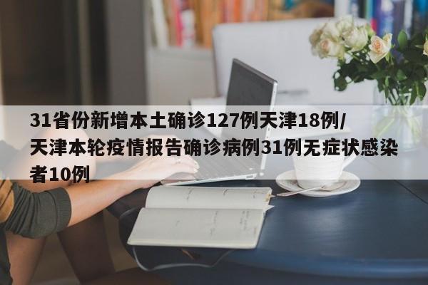 31省份新增本土确诊127例天津18例/天津本轮疫情报告确诊病例31例无症状感染者10例