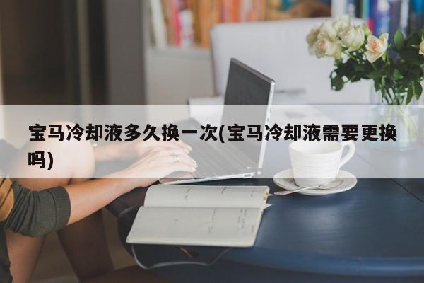 宝马冷却液多久换一次(宝马冷却液需要更换吗)