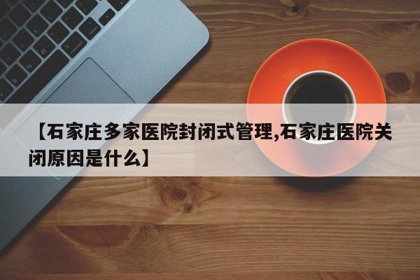 【石家庄多家医院封闭式管理,石家庄医院关闭原因是什么】
