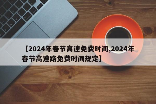 【2024年春节高速免费时间,2024年春节高速路免费时间规定】
