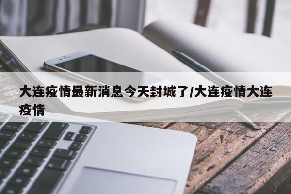 大连疫情最新消息今天封城了/大连疫情大连疫情