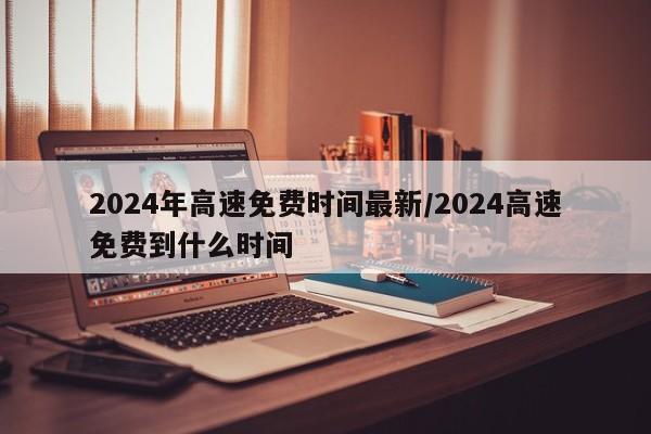 2024年高速免费时间最新/2024高速免费到什么时间
