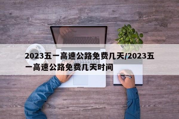 2023五一高速公路免费几天/2023五一高速公路免费几天时间