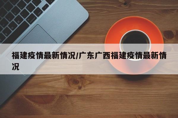 福建疫情最新情况/广东广西福建疫情最新情况