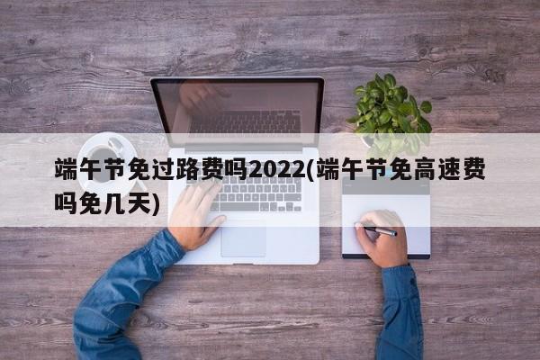 端午节免过路费吗2022(端午节免高速费吗免几天)