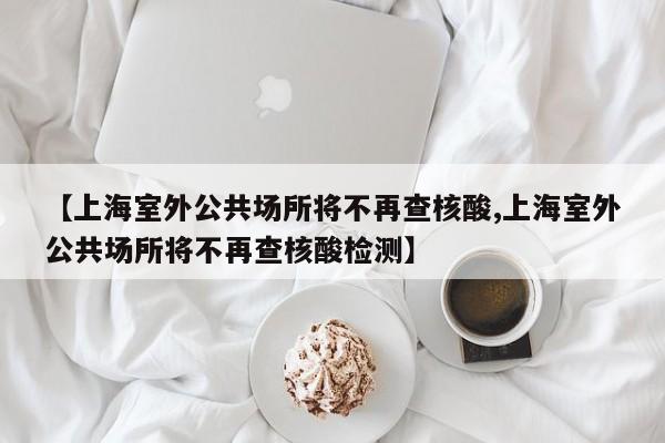 【上海室外公共场所将不再查核酸,上海室外公共场所将不再查核酸检测】