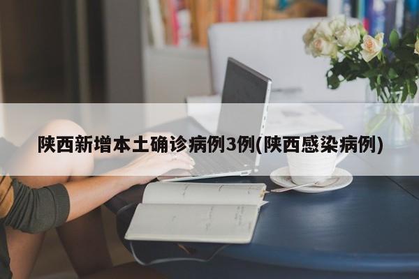 陕西新增本土确诊病例3例(陕西感染病例)