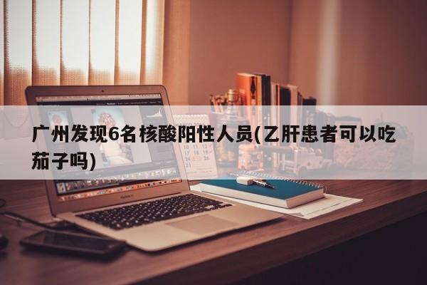 广州发现6名核酸阳性人员(乙肝患者可以吃茄子吗)