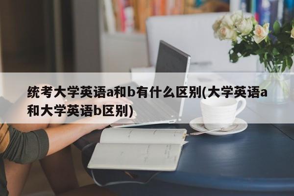 统考大学英语a和b有什么区别(大学英语a和大学英语b区别)
