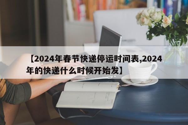 【2024年春节快递停运时间表,2024年的快递什么时候开始发】