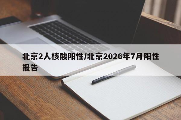 北京2人核酸阳性/北京2026年7月阳性报告
