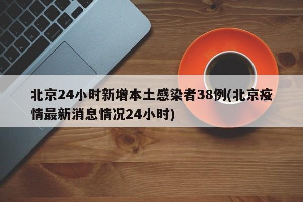北京24小时新增本土感染者38例(北京疫情最新消息情况24小时)