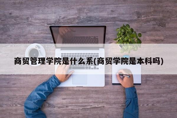 商贸管理学院是什么系(商贸学院是本科吗)