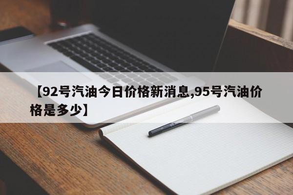 【92号汽油今日价格新消息,95号汽油价格是多少】