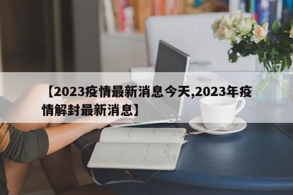 【2023疫情最新消息今天,2023年疫情解封最新消息】