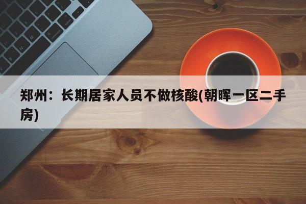 郑州:长期居家人员不做核酸(朝晖一区二手房)