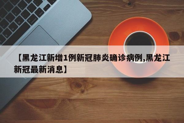 【黑龙江新增1例新冠肺炎确诊病例,黑龙江新冠最新消息】