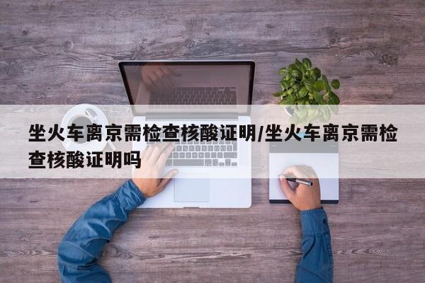 坐火车离京需检查核酸证明/坐火车离京需检查核酸证明吗