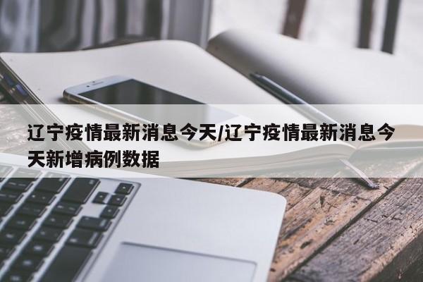 辽宁疫情最新消息今天/辽宁疫情最新消息今天新增病例数据
