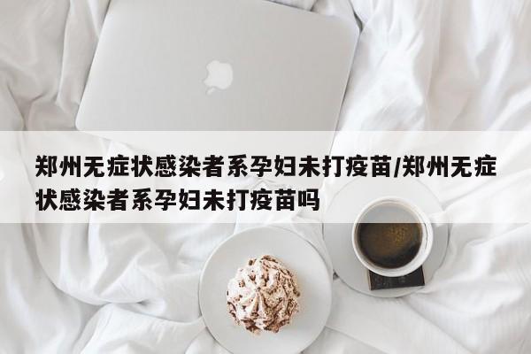 郑州无症状感染者系孕妇未打疫苗/郑州无症状感染者系孕妇未打疫苗吗