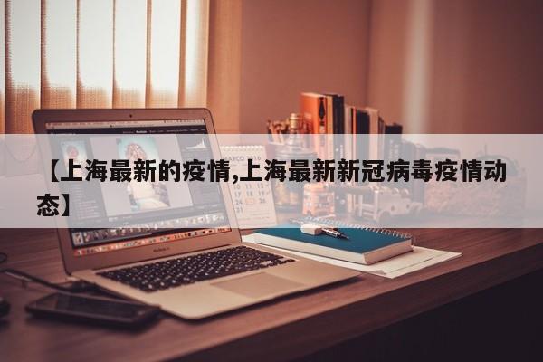 【上海最新的疫情,上海最新新冠病毒疫情动态】