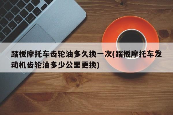 踏板摩托车齿轮油多久换一次(踏板摩托车发动机齿轮油多少公里更换)
